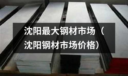 沈陽最大鋼材市場（沈陽鋼材市場價格）