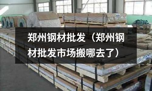 鄭州鋼材批發(fā)（鄭州鋼材批發(fā)市場(chǎng)搬哪去了）