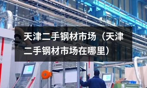 天津二手鋼材市場（天津二手鋼材市場在哪里）
