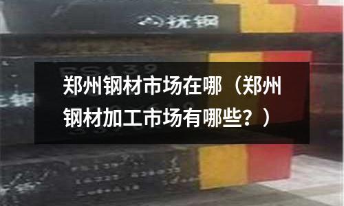鄭州鋼材市場在哪(鄭州鋼材加工市場有哪些?)