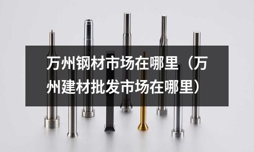 萬州鋼材市場在哪里（萬州建材批發(fā)市場在哪里）