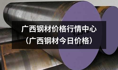 廣西鋼材價格行情中心（廣西鋼材今日價格）