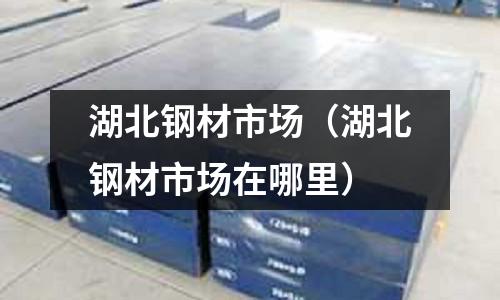 湖北鋼材市場（湖北鋼材市場在哪里）