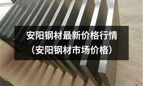 安陽鋼材最新價格行情（安陽鋼材市場價格）