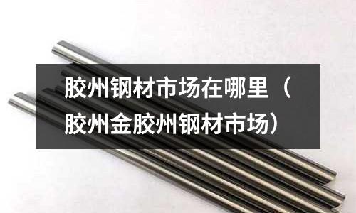 膠州鋼材市場在哪里（膠州金膠州鋼材市場）