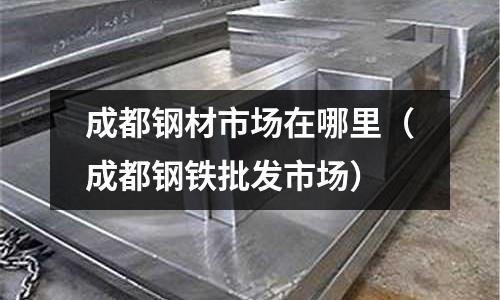 成都鋼材市場在哪里(成都鋼鐵批發市場)