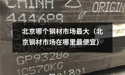 北京哪個鋼材市場最大（北京鋼材市場在哪里最便宜）