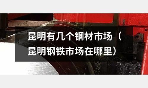 昆明有幾個鋼材市場（昆明鋼鐵市場在哪里）