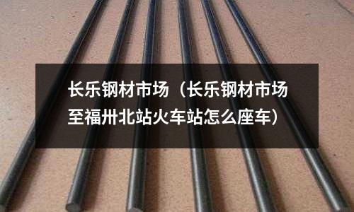 長樂鋼材市場（長樂鋼材市場至福卅北站火車站怎么座車）