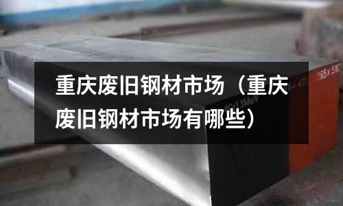 重慶廢舊鋼材市場（重慶廢舊鋼材市場有哪些）