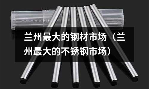 蘭州最大的鋼材市場（蘭州最大的不銹鋼市場）