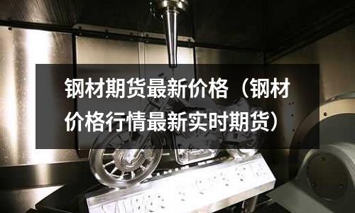 鋼材期貨最新價格（鋼材價格行情最新實時期貨）