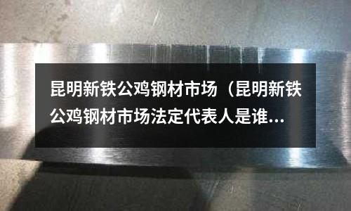 昆明新鐵公雞鋼材市場（昆明新鐵公雞鋼材市場法定代表人是誰）