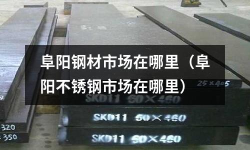阜陽鋼材市場在哪里（阜陽不銹鋼市場在哪里）