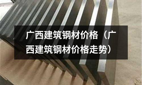 廣西建筑鋼材價(jià)格（廣西建筑鋼材價(jià)格走勢(shì)）