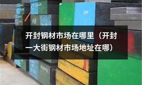 開封鋼材市場在哪里（開封一大街鋼材市場地址在哪）