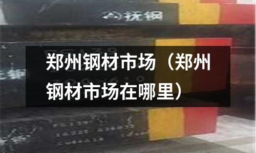 鄭州鋼材市場(鄭州鋼材市場在哪里)