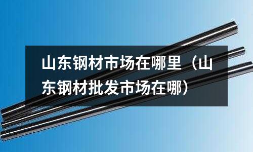 山東鋼材市場在哪里（山東鋼材批發(fā)市場在哪）