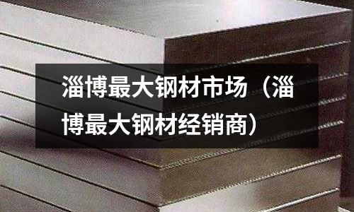 淄博最大鋼材市場(chǎng)（淄博最大鋼材經(jīng)銷(xiāo)商）