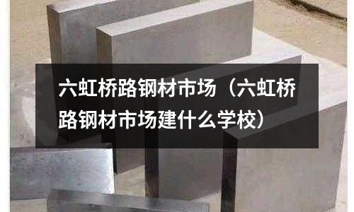 六虹橋路鋼材市場（六虹橋路鋼材市場建什么學校）