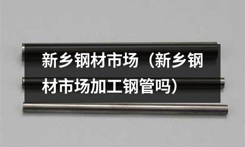 新鄉鋼材市場（新鄉鋼材市場加工鋼管嗎）