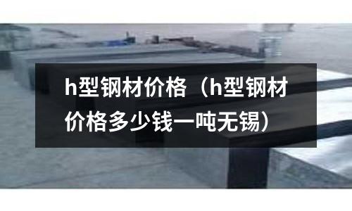 h型鋼材價格（h型鋼材價格多少錢一噸無錫）