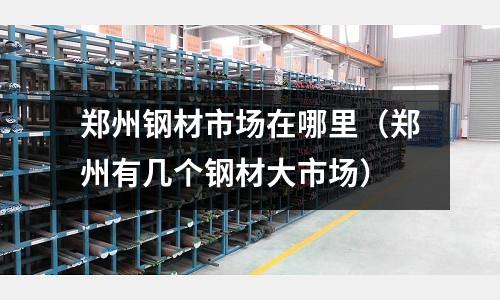 鄭州鋼材市場在哪里(鄭州有幾個(gè)鋼材大市場)