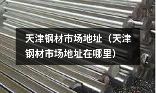 天津鋼材市場(chǎng)地址（天津鋼材市場(chǎng)地址在哪里）