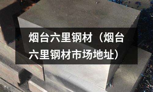 煙臺六里鋼材（煙臺六里鋼材市場地址）