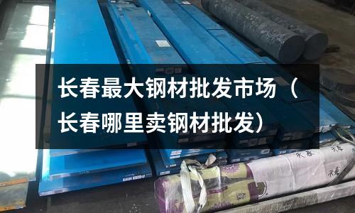 長春最大鋼材批發市場（長春哪里賣鋼材批發）