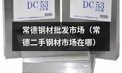 常德鋼材批發市場(常德二手鋼材市場在哪)