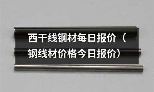 西干線鋼材每日報價（鋼線材價格今日報價）