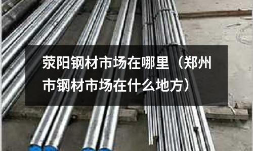 滎陽鋼材市場在哪里(鄭州市鋼材市場在什么地方)