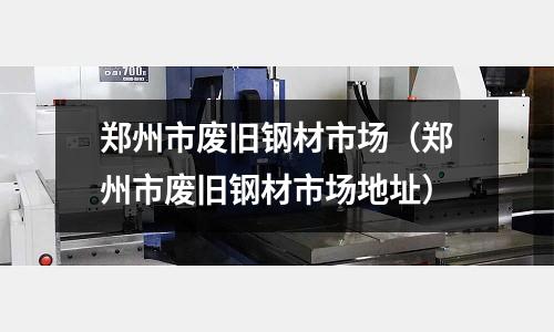鄭州市廢舊鋼材市場（鄭州市廢舊鋼材市場地址）