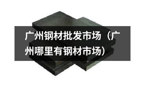 廣州鋼材批發市場（廣州哪里有鋼材市場）
