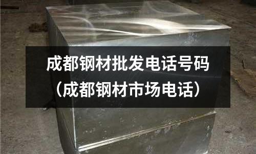 成都鋼材批發電話號碼（成都鋼材市場電話）