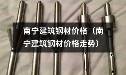 南寧建筑鋼材價格（南寧建筑鋼材價格走勢）