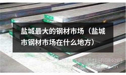 鹽城最大的鋼材市場(chǎng)（鹽城市鋼材市場(chǎng)在什么地方）