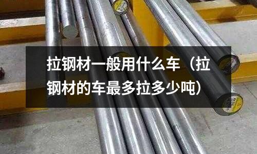 拉鋼材一般用什么車（拉鋼材的車最多拉多少噸）