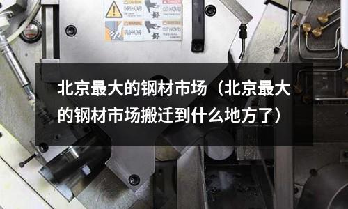 北京最大的鋼材市場(北京最大的鋼材市場搬遷到什么地方了)