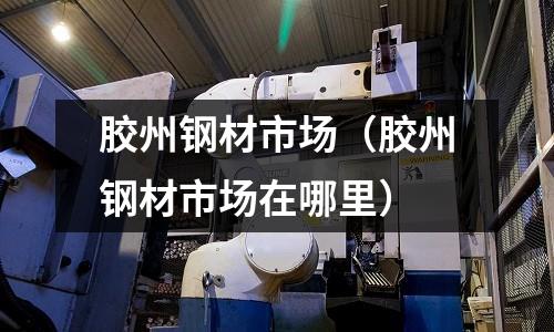 膠州鋼材市場（膠州鋼材市場在哪里）