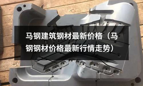馬鋼建筑鋼材最新價格（馬鋼鋼材價格最新行情走勢）