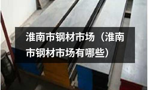 淮南市鋼材市場（淮南市鋼材市場有哪些）