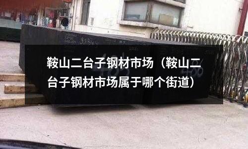 鞍山二臺子鋼材市場（鞍山二臺子鋼材市場屬于哪個街道）