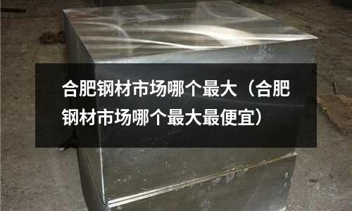 合肥鋼材市場(chǎng)哪個(gè)最大（合肥鋼材市場(chǎng)哪個(gè)最大最便宜）