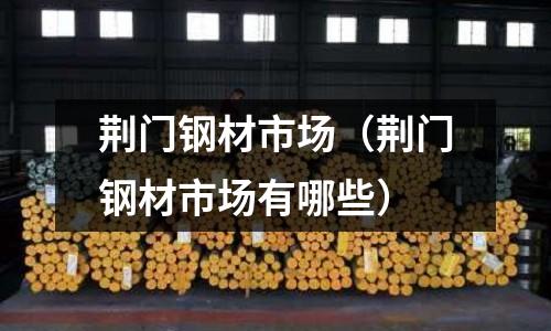 荊門鋼材市場（荊門鋼材市場有哪些）