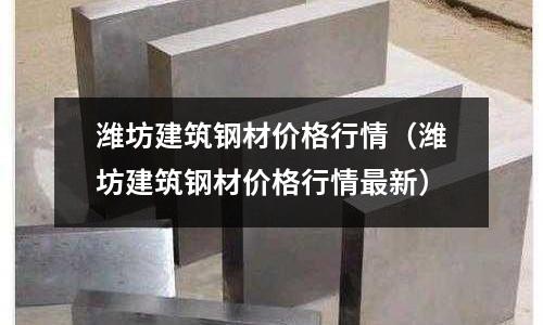 濰坊建筑鋼材價格行情（濰坊建筑鋼材價格行情最新）