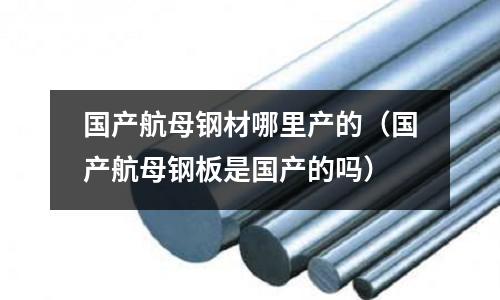國產航母鋼材哪里產的（國產航母鋼板是國產的嗎）