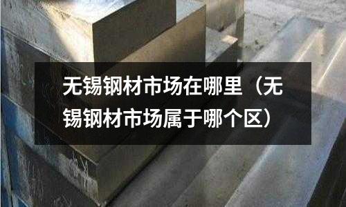 無錫鋼材市場在哪里（無錫鋼材市場屬于哪個區）