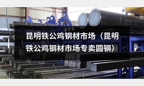 昆明鐵公雞鋼材市場(昆明鐵公雞鋼材市場專賣圓鋼)